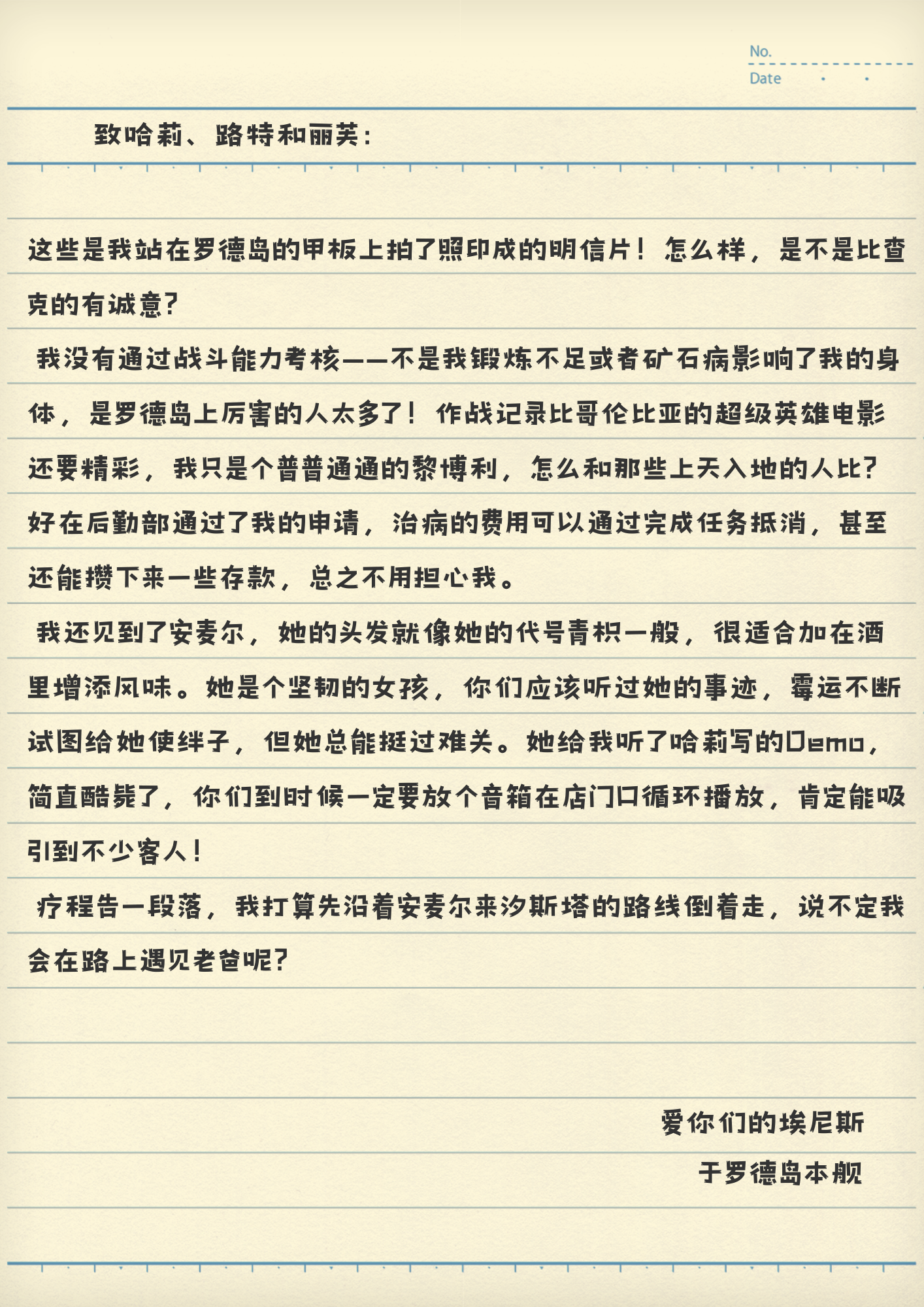 致哈莉、路特和丽芙：
这些是我站在罗德岛的甲板上拍了照印成的明信片！怎么样，是不是比查克的有诚意？
我没有通过战斗能力考核——不是我锻炼不足或者矿石病影响了我的身体，是罗德岛上厉害的人太多了！作战记录比哥伦比亚的超级英雄电影还要精彩，我只是个普普通通的黎博利，怎么和那些上天入地的人比？好在后勤部通过了我的申请，治病的费用可以通过完成任务抵消，甚至还能攒下来一些存款，总之不用担心我。
我还见到了安麦尔，她的头发就像她的代号青枳一般，很适合加在酒里增添风味。她是个坚韧的女孩，你们应该听过她的事迹，霉运不断试图给她使绊子，但她总能挺过难关。她给我听了哈莉写的Demo，简直酷毙了，你们到时候一定要放个音箱在店门口循环播放，肯定能吸引到不少客人！
疗程告一段落，我打算先沿着安麦尔来汐斯塔的路线倒着走，说不定我会在路上遇见老爸呢？
爱你们的埃尼斯
于罗德岛本舰